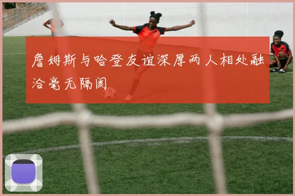 詹姆斯与哈登友谊深厚两人相处融洽毫无隔阂