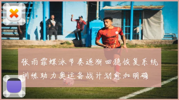 张雨霏蝶泳节奏逐渐回稳恢复系统训练助力奥运备战计划愈加明确