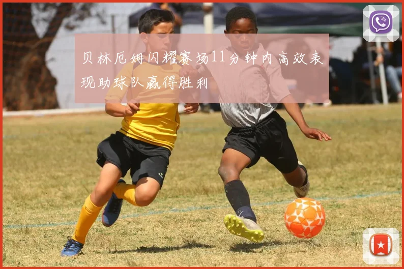 贝林厄姆闪耀赛场11分钟内高效表现助球队赢得胜利