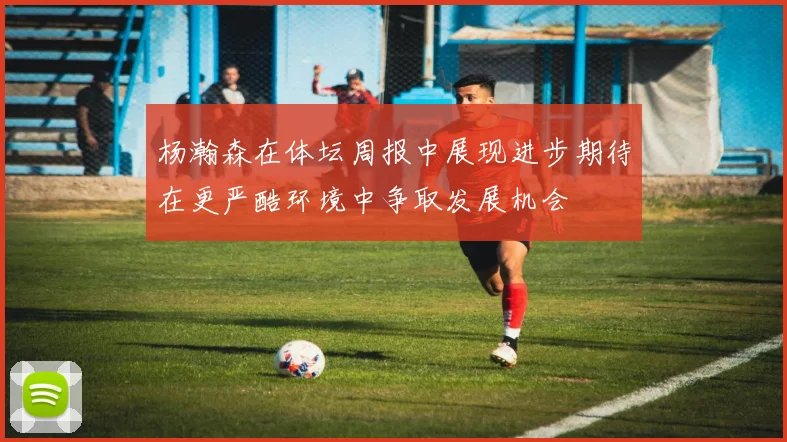 杨瀚森在体坛周报中展现进步期待在更严酷环境中争取发展机会
