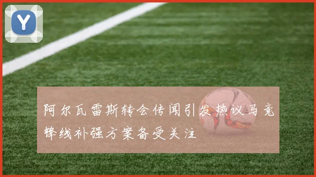 阿尔瓦雷斯转会传闻引发热议马竞锋线补强方案备受关注
