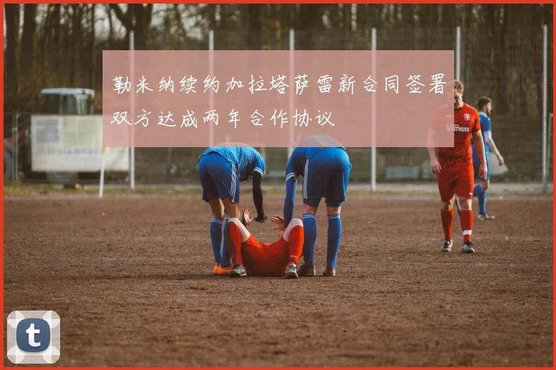 勒米纳续约加拉塔萨雷新合同签署双方达成两年合作协议